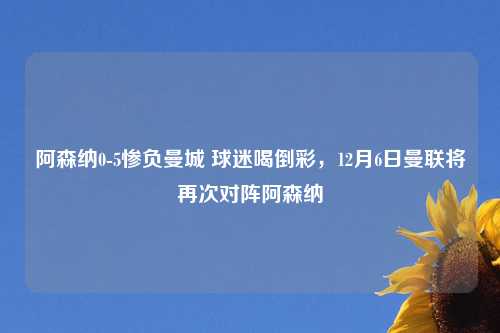 阿森纳0-5惨负曼城 球迷喝倒漂亮，12月6日曼联将再次对阵阿森纳