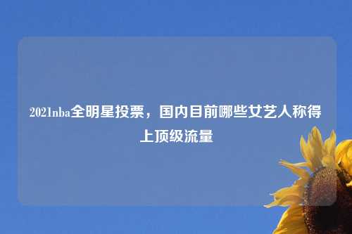 2021nba全明星投票，国内目前哪些女艺人称得上顶级流量