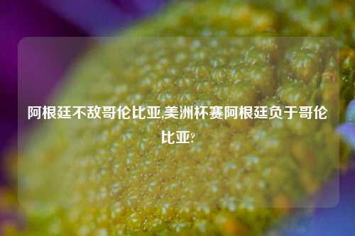 阿根廷不敌哥伦比亚,美洲杯赛阿根廷负于哥伦比亚?