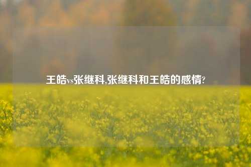 王皓vs张继科,张继科和王皓的感情?