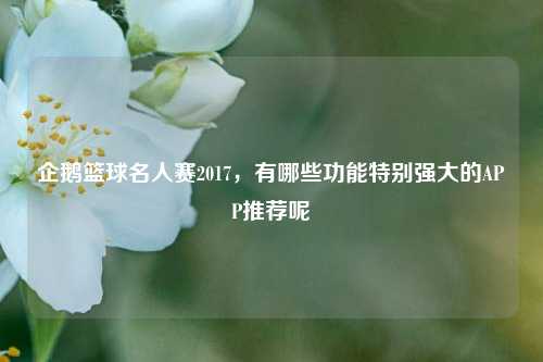 企鹅篮球名人赛2017，有哪些功能特别强大的APP推荐呢