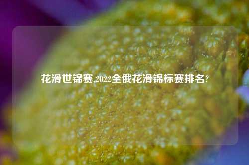 花滑世锦赛,2022全俄花滑锦标赛排名?