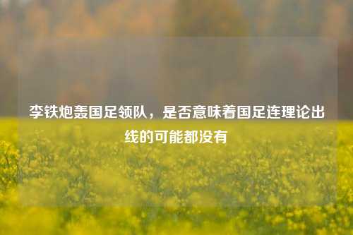 李铁炮轰国足领队，是否意味着国足连理论出线的可能都没有