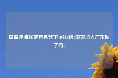 周琦澳洲联赛首秀砍下10分8板(周琦加入广东队了吗)