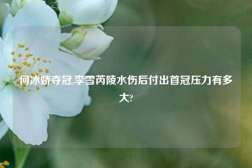 何冰娇夺冠,李雪芮陵水伤后付出首冠压力有多大?