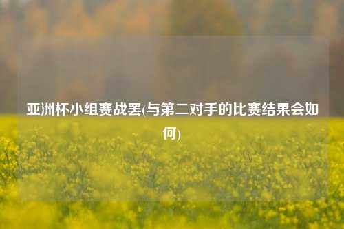 亚洲杯小组赛战罢(与第二对手的比赛结果会如何)