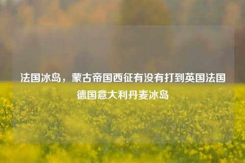 法国冰岛，蒙古帝国西征有没有打到英国法国德国意大利丹麦冰岛