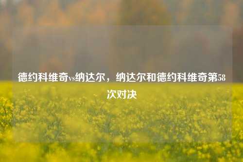 德约科维奇vs纳达尔，纳达尔和德约科维奇第58次对决