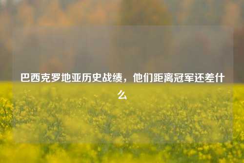 巴西克罗地亚历史战绩，他们距离冠军还差什么