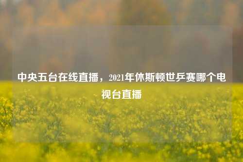 中央五台在线直播，2021年休斯顿世乒赛哪个电视台直播