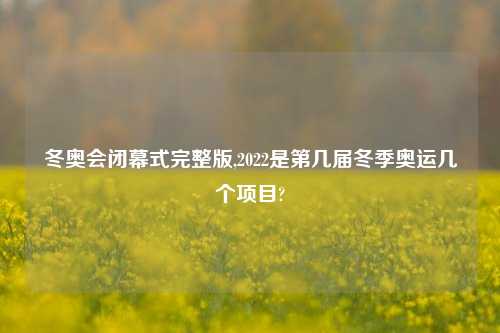 冬奥会闭幕式完整版,2022是第几届冬季奥运几个项目?