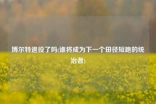 博尔特退役了吗(谁将成为下一个田径短跑的统治者)