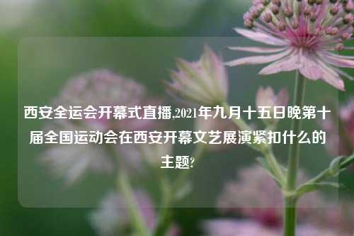 西安全运会开幕式直播,2021年九月十五日晚第十届全国运动会在西安开幕文艺展演紧扣什么的主题?