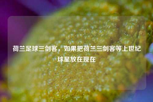 荷兰足球三剑客，如果把荷兰三剑客等上世纪球星放在现在