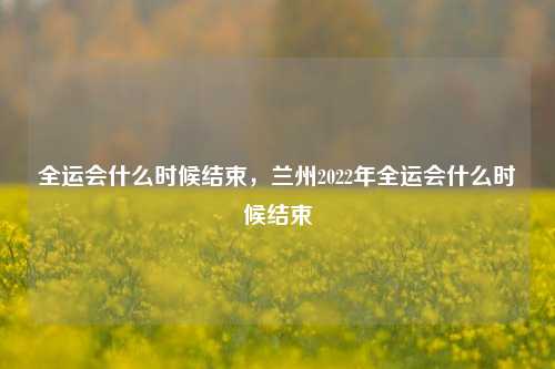 全运会什么时候结束，兰州2022年全运会什么时候结束