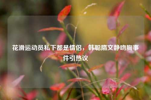 花滑运动员私下都是情侣，韩聪隋文静吻胸事件引热议