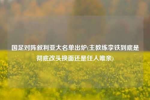 国足对阵叙利亚大名单出炉(主教练李铁到底是彻底改头换面还是任人唯亲)