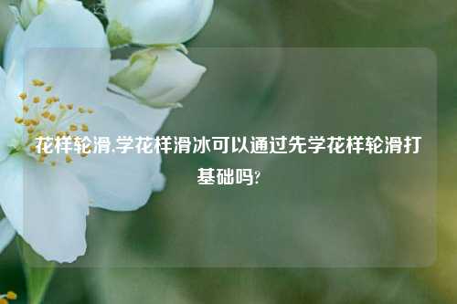 花样轮滑,学花样滑冰可以通过先学花样轮滑打基础吗?