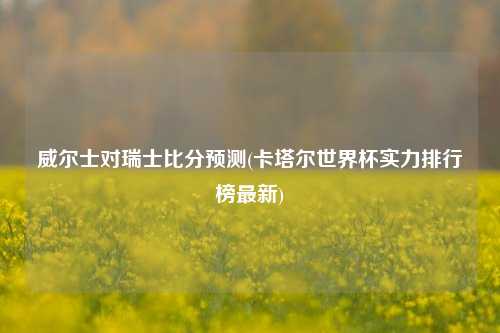 威尔士对瑞士比分预测(卡塔尔世界杯实力排行榜最新)