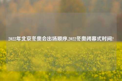 2022年北京冬奥会出场顺序,2022冬奥闭幕式时间?