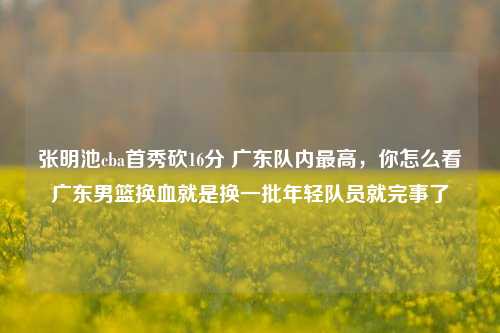 张明池cba首秀砍16分 广东队内最高，你怎么看广东男篮换血就是换一批年轻队员就完事了