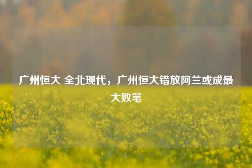 广州恒大 全北现代，广州恒大错放阿兰或成最大败笔