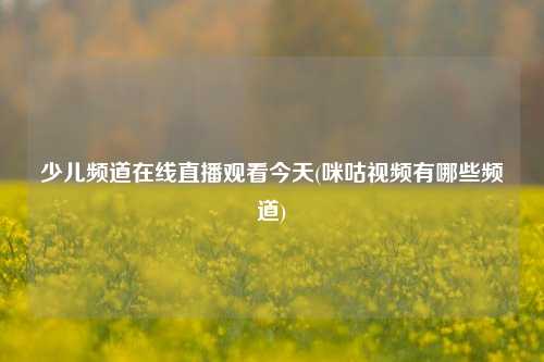 少儿频道在线直播观看今天(咪咕视频有哪些频道)