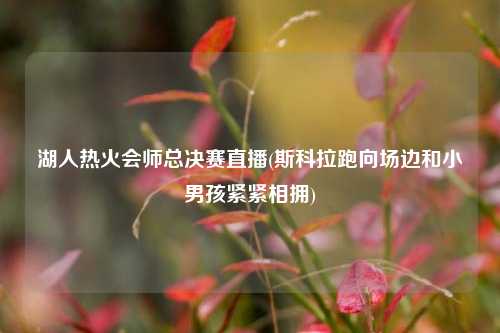 湖人热火会师总决赛直播(斯科拉跑向场边和小男孩紧紧相拥)