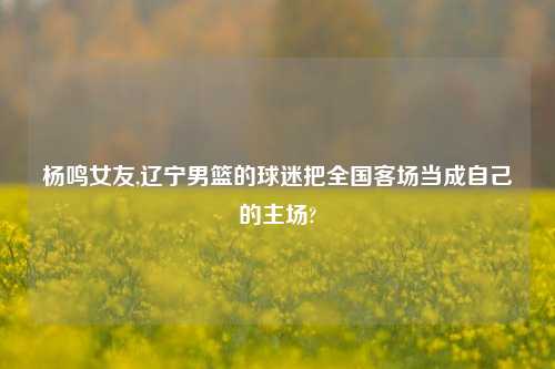 杨鸣女友,辽宁男篮的球迷把全国客场当成自己的主场?