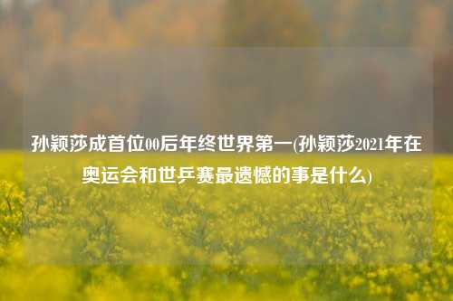 孙颖莎成首位00后年终世界第一(孙颖莎2021年在奥运会和世乒赛最遗憾的事是什么)