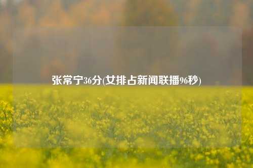 张常宁36分(女排占新闻联播96秒)