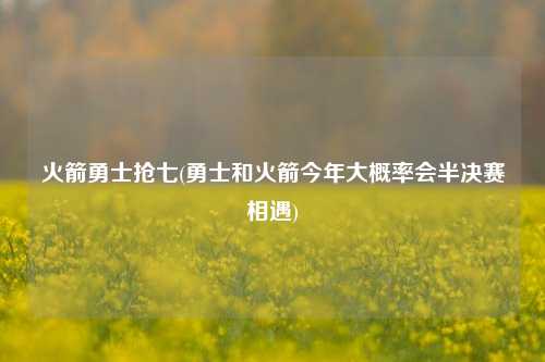 火箭勇士抢七(勇士和火箭今年大概率会半决赛相遇)