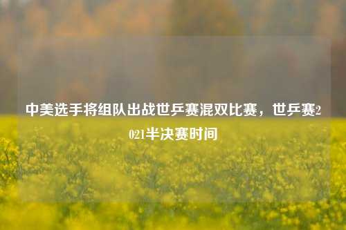 中美选手将组队出战世乒赛混双比赛，世乒赛2021半决赛时间