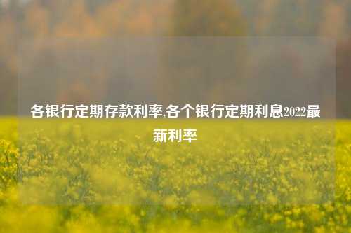 各银行定期存款利率,各个银行定期利息2022最新利率