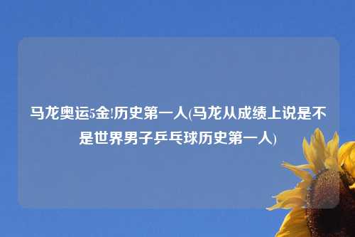 马龙奥运5金!历史第一人(马龙从成绩上说是不是世界男子乒乓球历史第一人)