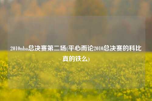 2010nba总决赛第二场(平心而论2010总决赛的科比真的铁么)