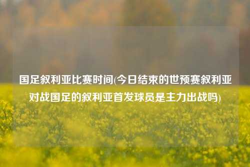 国足叙利亚比赛时间(今日结束的世预赛叙利亚对战国足的叙利亚首发球员是主力出战吗)