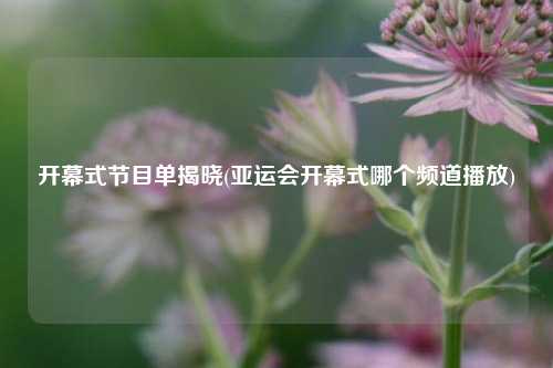 开幕式节目单揭晓(亚运会开幕式哪个频道播放)