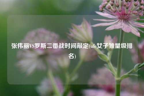 张伟丽VS罗斯二番战时间敲定(ufc女子雏量级排名)