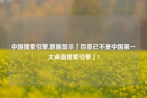 中国搜索引擎,数据显示「百度已不是中国第一大桌面搜索引擎」?