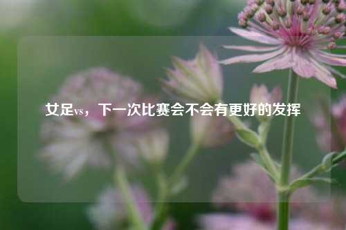 女足vs，下一次比赛会不会有更好的发挥