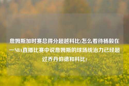 詹姆斯加时赛总得分超越科比(怎么看待杨毅在一NBA直播比赛中说詹姆斯的球场统治力已经超过乔丹伯德和科比)