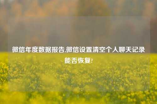 微信年度数据报告,微信设置清空个人聊天记录能否恢复?