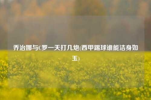 乔治娜与C罗一天打几炮(西甲踢球谁能洁身如玉)