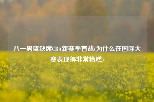 八一男篮缺席CBA新赛季首战(为什么在国际大赛表现得非常糟糕)