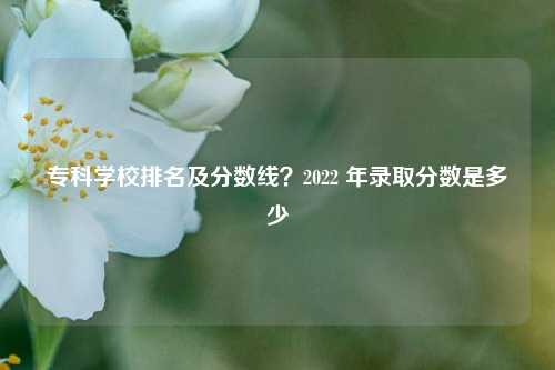 专科学校排名及分数线？2022 年录取分数是多少