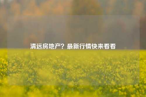 清远房地产？最新行情快来看看