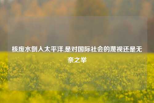 核废水倒入太平洋,是对国际社会的蔑视还是无奈之举